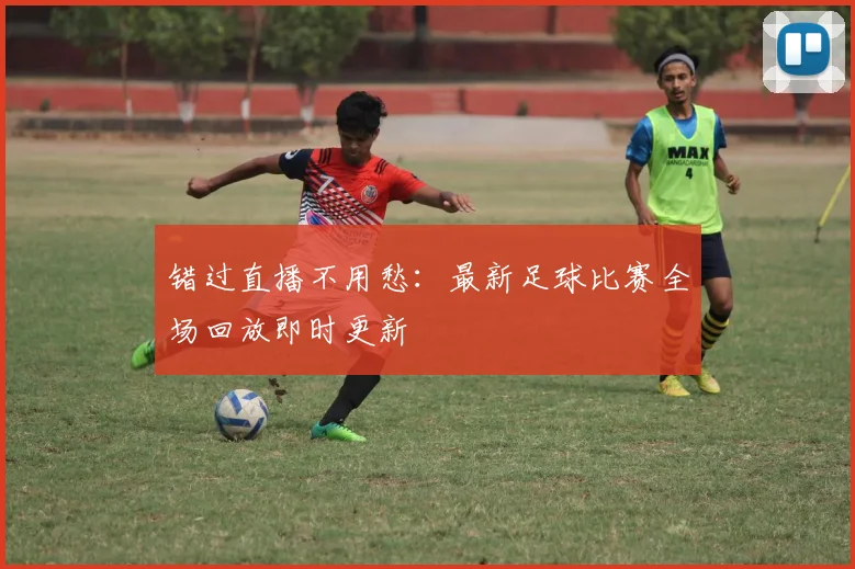 错过直播不用愁：最新足球比赛全场回放即时更新
