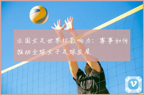 法国女足世界杯影响力：赛事如何推动全球女子足球发展