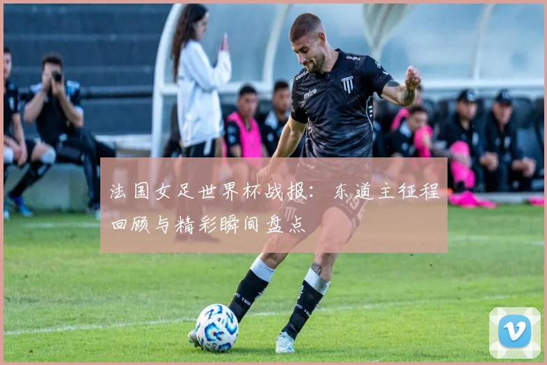 法国女足世界杯战报：东道主征程回顾与精彩瞬间盘点