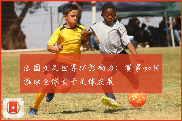 法国女足世界杯影响力：赛事如何推动全球女子足球发展